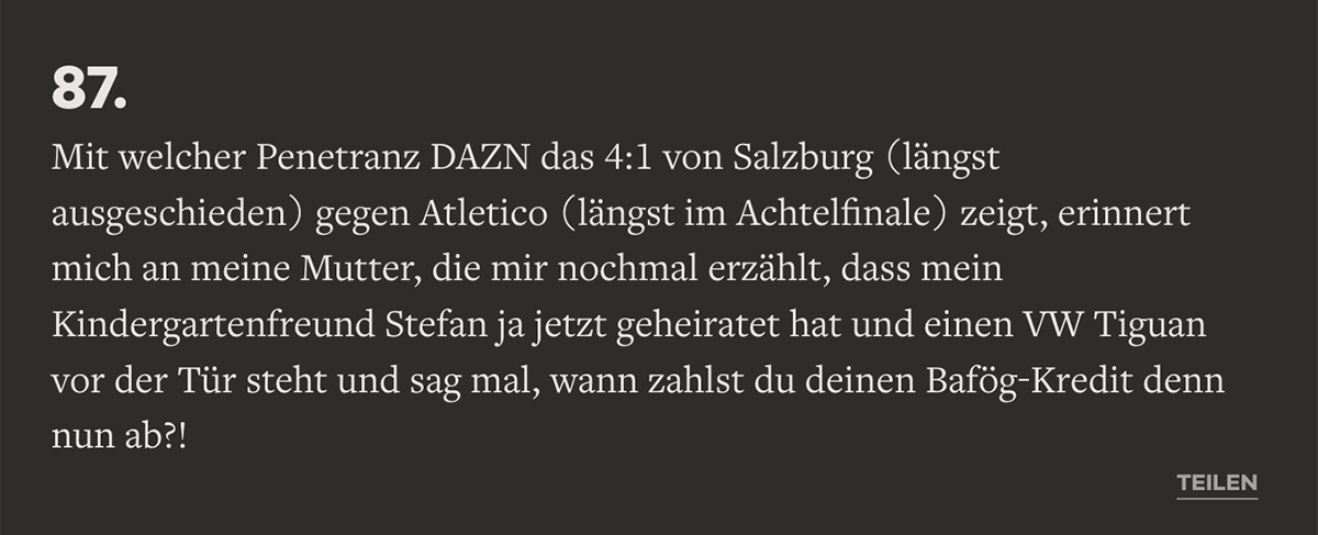 Mit welcher Penetranz DAZN das 4:1 von Salzburg (längst ausgeschieden) gegen Atletico (längst im Achtelfinale) zeigt, erinnert mich an meine Mutter, die mir nochmal erzählt, dass mein Kindergartenfreund Stefan ja jetzt geheiratet hat und einen VW Tiguan vor der Tür steht und sag mal, wann zahlst du deinen Bafög-Kredit denn nun ab?!